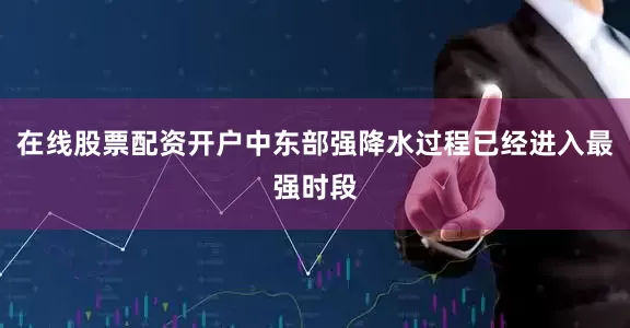 在线股票配资开户中东部强降水过程已经进入最强时段