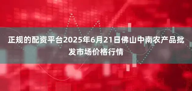正规的配资平台2025年6月21日佛山中南农产品批发市场价格行情