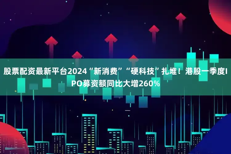 股票配资最新平台2024“新消费”“硬科技”扎堆！港股一季度IPO募资额同比大增260%