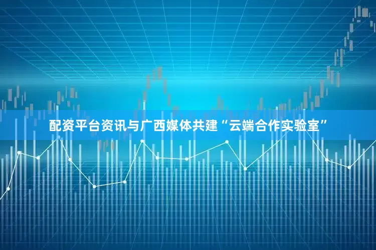 配资平台资讯与广西媒体共建“云端合作实验室”