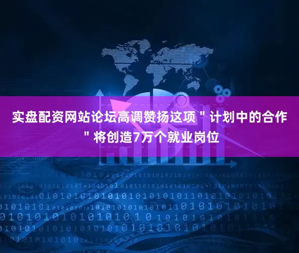 实盘配资网站论坛高调赞扬这项＂计划中的合作＂将创造7万个就业岗位