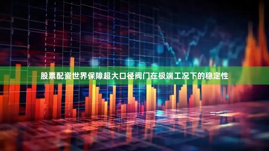 股票配资世界保障超大口径阀门在极端工况下的稳定性
