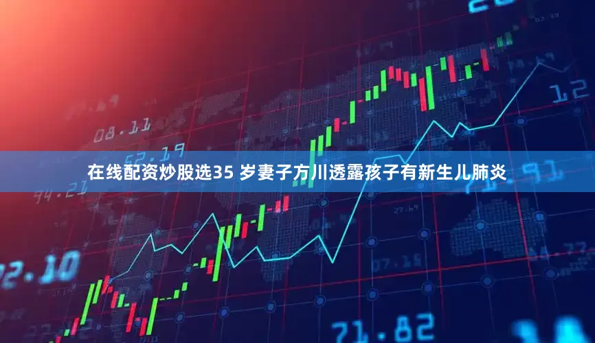 在线配资炒股选35 岁妻子方川透露孩子有新生儿肺炎