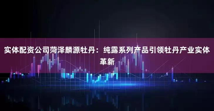 实体配资公司菏泽麟源牡丹：纯露系列产品引领牡丹产业实体革新