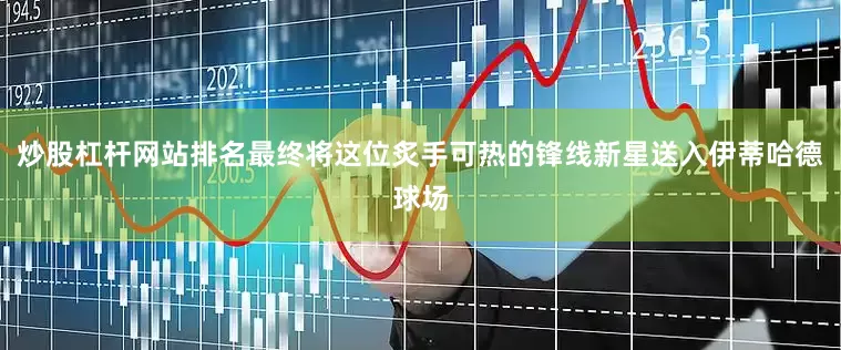 炒股杠杆网站排名最终将这位炙手可热的锋线新星送入伊蒂哈德球场
