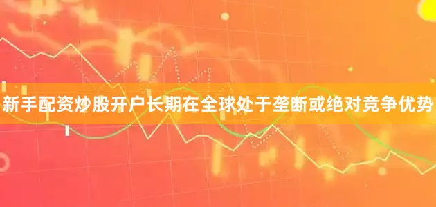 新手配资炒股开户长期在全球处于垄断或绝对竞争优势