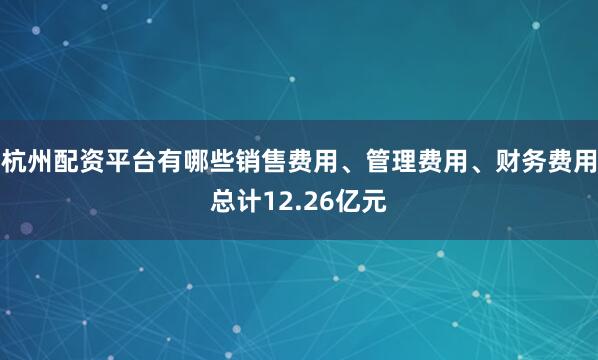 杭州配资平台有哪些销售费用、管理费用、财务费用总计12.26亿元