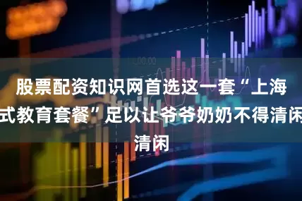 股票配资知识网首选这一套“上海式教育套餐”足以让爷爷奶奶不得清闲