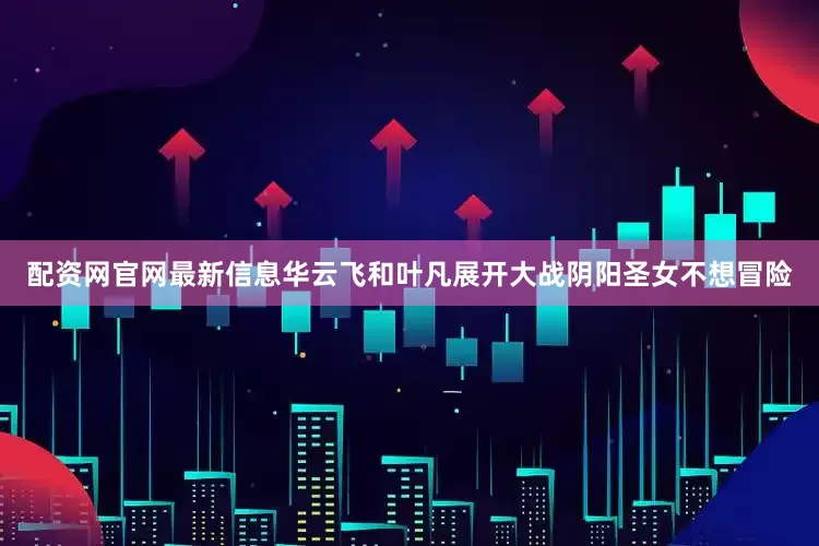 配资网官网最新信息华云飞和叶凡展开大战阴阳圣女不想冒险