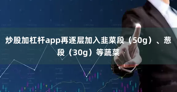炒股加杠杆app再逐层加入韭菜段（50g）、葱段（30g）等蔬菜